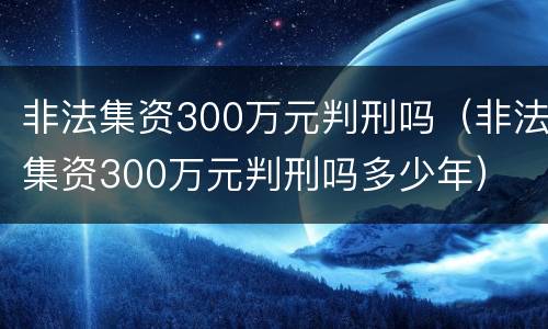 非法集资300万元判刑吗（非法集资300万元判刑吗多少年）