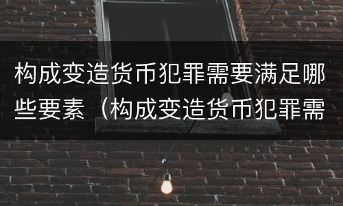 构成变造货币犯罪需要满足哪些要素（构成变造货币犯罪需要满足哪些要素要求）