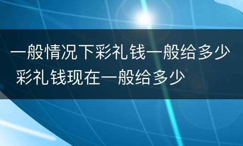 一般情况下彩礼钱一般给多少 彩礼钱现在一般给多少