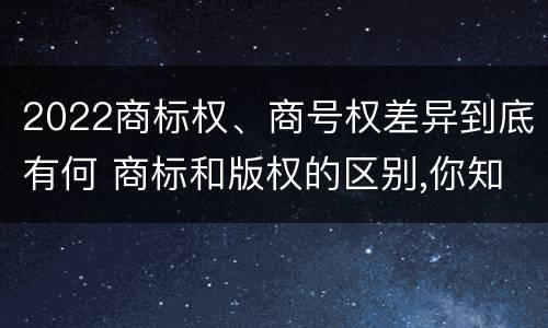 2022商标权、商号权差异到底有何 商标和版权的区别,你知道多少?