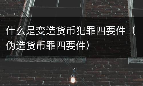 什么是变造货币犯罪四要件（伪造货币罪四要件）