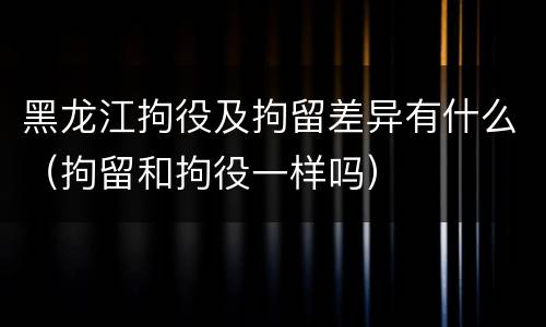 黑龙江拘役及拘留差异有什么（拘留和拘役一样吗）