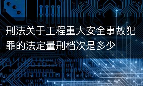 刑法关于工程重大安全事故犯罪的法定量刑档次是多少