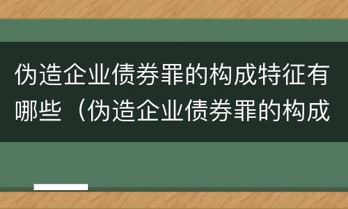 伪造企业债券罪的构成特征有哪些（伪造企业债券罪的构成特征有哪些呢）