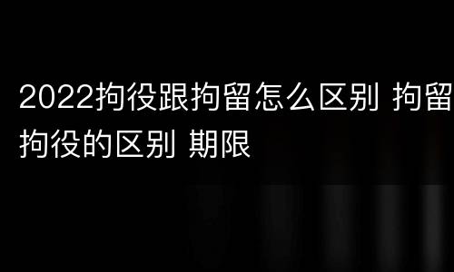 2022拘役跟拘留怎么区别 拘留拘役的区别 期限