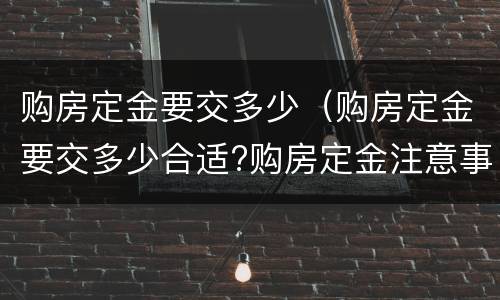 购房定金要交多少（购房定金要交多少合适?购房定金注意事项）
