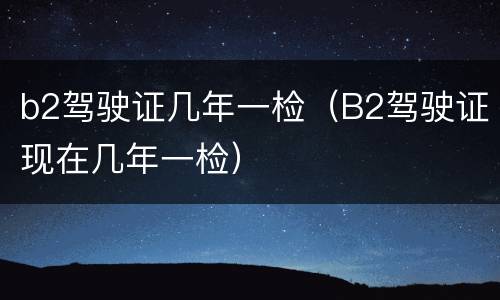 b2驾驶证几年一检（B2驾驶证现在几年一检）