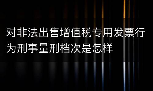 对非法出售增值税专用发票行为刑事量刑档次是怎样