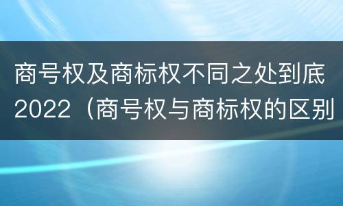 商号权及商标权不同之处到底2022（商号权与商标权的区别）