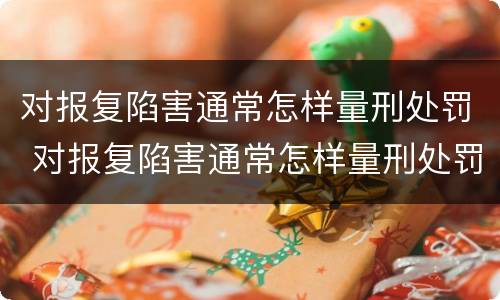 对报复陷害通常怎样量刑处罚 对报复陷害通常怎样量刑处罚呢