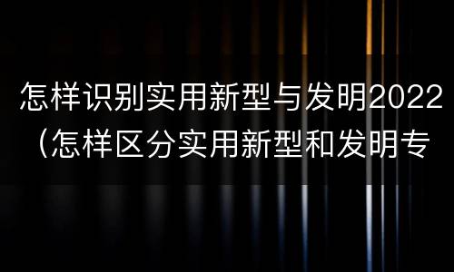 怎样识别实用新型与发明2022（怎样区分实用新型和发明专利）