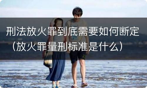 刑法放火罪到底需要如何断定（放火罪量刑标准是什么）