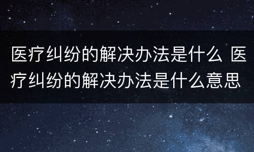 医疗纠纷的解决办法是什么 医疗纠纷的解决办法是什么意思