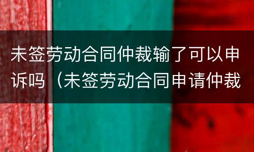未签劳动合同仲裁输了可以申诉吗（未签劳动合同申请仲裁为什么还会输）