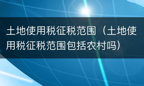 土地使用税征税范围（土地使用税征税范围包括农村吗）