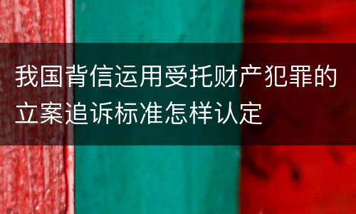 我国背信运用受托财产犯罪的立案追诉标准怎样认定