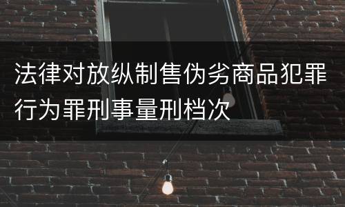法律对放纵制售伪劣商品犯罪行为罪刑事量刑档次