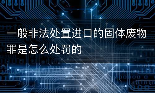 一般非法处置进口的固体废物罪是怎么处罚的