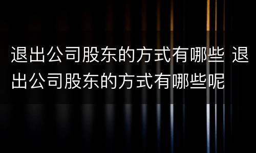 退出公司股东的方式有哪些 退出公司股东的方式有哪些呢