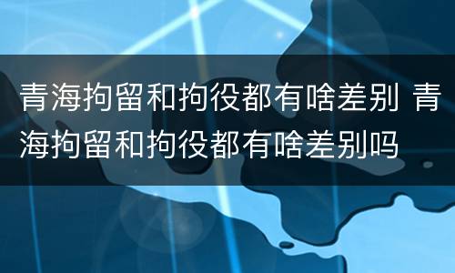 青海拘留和拘役都有啥差别 青海拘留和拘役都有啥差别吗