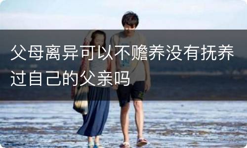 父母离异可以不赡养没有抚养过自己的父亲吗