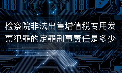 检察院非法出售增值税专用发票犯罪的定罪刑事责任是多少