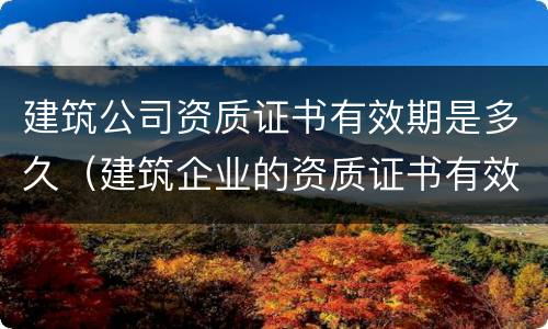 建筑公司资质证书有效期是多久（建筑企业的资质证书有效期是多久）