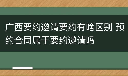 广西要约邀请要约有啥区别 预约合同属于要约邀请吗