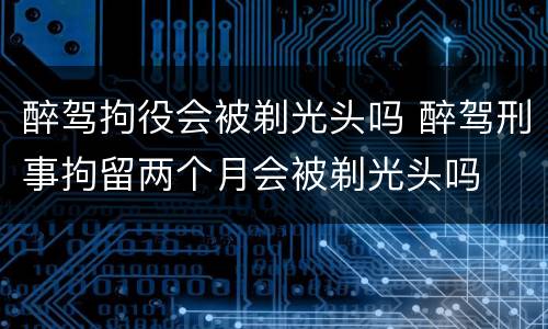 醉驾拘役会被剃光头吗 醉驾刑事拘留两个月会被剃光头吗