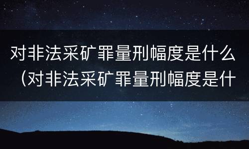 对非法采矿罪量刑幅度是什么（对非法采矿罪量刑幅度是什么标准）