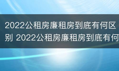 2022公租房廉租房到底有何区别 2022公租房廉租房到底有何区别呢