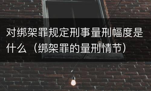对绑架罪规定刑事量刑幅度是什么（绑架罪的量刑情节）