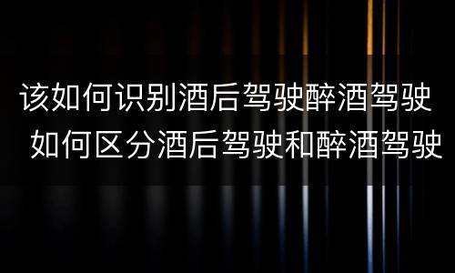 该如何识别酒后驾驶醉酒驾驶 如何区分酒后驾驶和醉酒驾驶