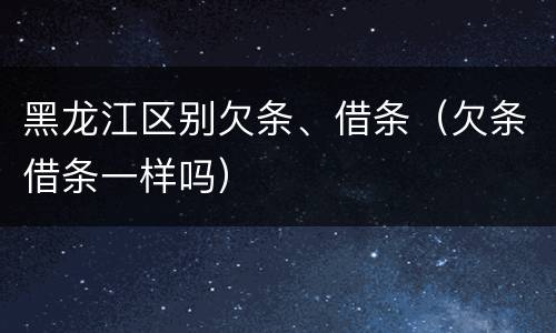 黑龙江区别欠条、借条（欠条借条一样吗）