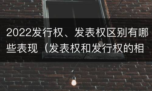 2022发行权、发表权区别有哪些表现（发表权和发行权的相同点）