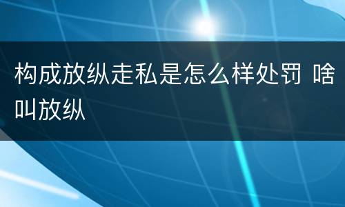 构成放纵走私是怎么样处罚 啥叫放纵