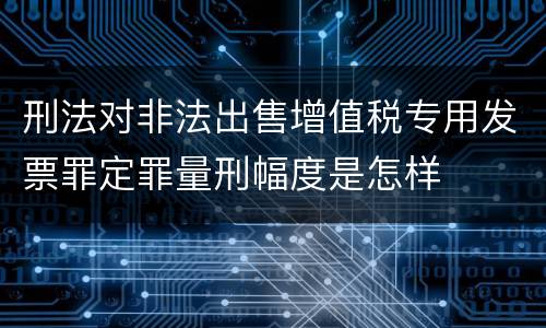 刑法对非法出售增值税专用发票罪定罪量刑幅度是怎样