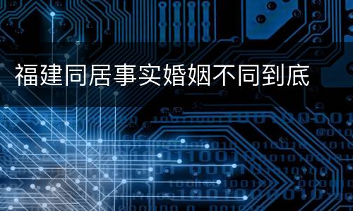 福建同居事实婚姻不同到底