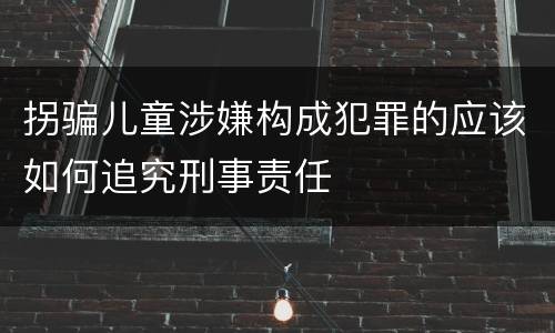 拐骗儿童涉嫌构成犯罪的应该如何追究刑事责任
