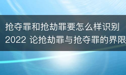 抢夺罪和抢劫罪要怎么样识别2022 论抢劫罪与抢夺罪的界限