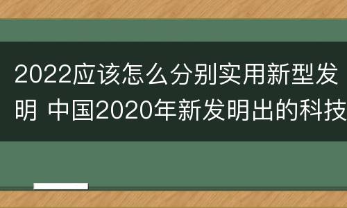 2022应该怎么分别实用新型发明 中国2020年新发明出的科技