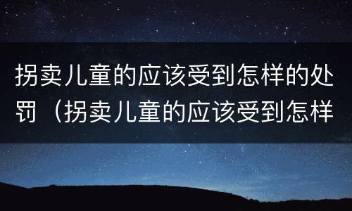 拐卖儿童的应该受到怎样的处罚（拐卖儿童的应该受到怎样的处罚和处罚）