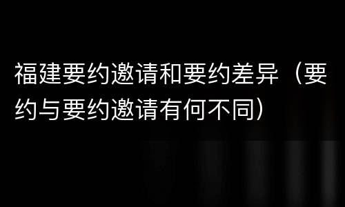 福建要约邀请和要约差异（要约与要约邀请有何不同）