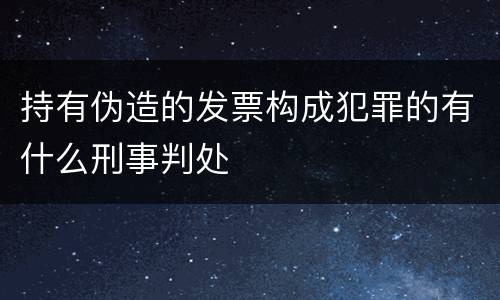 持有伪造的发票构成犯罪的有什么刑事判处