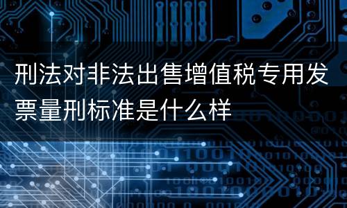 刑法对非法出售增值税专用发票量刑标准是什么样