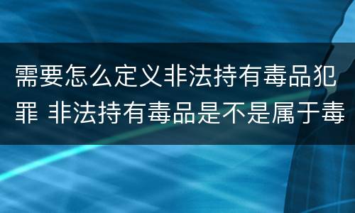 需要怎么定义非法持有毒品犯罪 非法持有毒品是不是属于毒品犯罪
