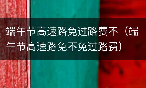 端午节高速路免过路费不（端午节高速路免不免过路费）
