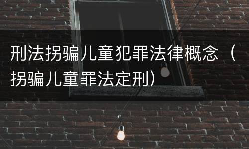 刑法拐骗儿童犯罪法律概念（拐骗儿童罪法定刑）
