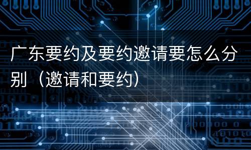 广东要约及要约邀请要怎么分别（邀请和要约）
