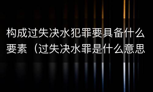 构成过失决水犯罪要具备什么要素（过失决水罪是什么意思）